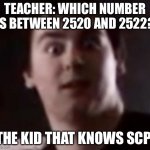 (REDACTED) | TEACHER: WHICH NUMBER IS BETWEEN 2520 AND 2522? THE KID THAT KNOWS SCP: | image tagged in scp | made w/ Imgflip meme maker