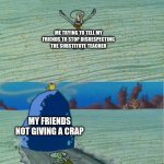 idek if this is that relatable | ME TRYING TO TELL MY FRIENDS TO STOP DISRESPECTING THE SUBSTITUTE TEACHER; MY FRIENDS NOT GIVING A CRAP | image tagged in spongebob rock meme template | made w/ Imgflip meme maker