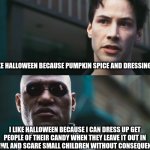 i eat children | I LIKE HALLOWEEN BECAUSE PUMPKIN SPICE AND DRESSING UP; I LIKE HALLOWEEN BECAUSE I CAN DRESS UP GET PEOPLE OF THEIR CANDY WHEN THEY LEAVE IT OUT IN A BOWL AND SCARE SMALL CHILDREN WITHOUT CONSEQUENCES | image tagged in neo vs morpheus | made w/ Imgflip meme maker