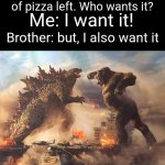 Fr | Mum: ok, there's one slice of pizza left. Who wants it? Me: I want it! Brother: but, I also want it | image tagged in epic battle,memes,pizza,brother,relatable,funny | made w/ Imgflip meme maker