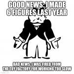 Monopoly Broke Guy | GOOD NEWS: I MADE 6 FIGURES LAST YEAR; BAD NEWS: I WAS FIRED FROM THE TOY FACTORY FOR WORKING TOO SLOW | image tagged in monopoly broke guy | made w/ Imgflip meme maker
