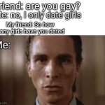 Patrick Bateman staring | Friend: are you gay? Me: no, I only date girls; My friend: So how many girls have you dated; Me: | image tagged in patrick bateman staring,bro not cool | made w/ Imgflip meme maker