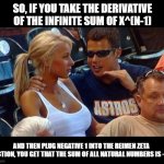 Math nerds | SO, IF YOU TAKE THE DERIVATIVE OF THE INFINITE SUM OF X^(N-1); AND THEN PLUG NEGATIVE 1 INTO THE REIMEN ZETA FUNCTION, YOU GET THAT THE SUM OF ALL NATURAL NUMBERS IS -1/12 | image tagged in stadium girl | made w/ Imgflip meme maker