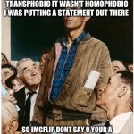 Check my posts | I WOULD LIKE TO SAY WHEN I POSTED A STATEMENT IT WASN’T TRANSPHOBIC IT WASN’T HOMOPHOBIC I WAS PUTTING A STATEMENT OUT THERE; SO IMGFLIP DONT SAY O YOUR A HOMO I GOT GAY FRIENDS AND TRANS FRIENDS I’M SAYING DONT BE OVERLY PROUD | image tagged in freedom of speech | made w/ Imgflip meme maker