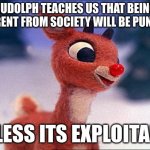 rudolph | RUDOLPH TEACHES US THAT BEING DIFFERENT FROM SOCIETY WILL BE PUNISHED; UNLESS ITS EXPLOITABLE | image tagged in rudolph | made w/ Imgflip meme maker