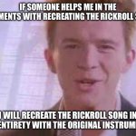 IM ACTUALLY DOING IT | IF SOMEONE HELPS ME IN THE COMMENTS WITH RECREATING THE RICKROLL SONG; I WILL RECREATE THE RICKROLL SONG IN IT’S ENTIRETY WITH THE ORIGINAL INSTRUMENTS | image tagged in rick roll | made w/ Imgflip meme maker