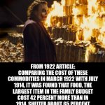 If you woke up in 1923 tomorrow, other than the technological differences, the problems in the country were exactly the same... | DON'T WORRY, PEOPLE 100 YEARS AGO WERE ALSO SUFFERING FINANCIALLY; FROM 1922 ARTICLE:
COMPARING THE COST OF THESE COMMODITIES IN MARCH 1922 WITH JULY 1914, IT WAS FOUND THAT FOOD, THE LARGEST ITEM IN THE FAMILY BUDGET COST 42 PERCENT MORE THAN IN 1914, SHELTER ABOUT 65 PERCENT MORE, CLOTHING 54 PERCENT, FUEL AND LIGHT 77 PERCENT, SUNDRIES 74 PERCENT. | image tagged in joker burning money,history,repeat,real life,what if i told you,truth | made w/ Imgflip meme maker