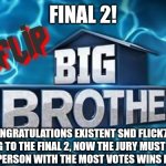 Final 2! | FINAL 2! CONGRATULATIONS EXISTENT SND FLICK7 FOR GETTING TO THE FINAL 2, NOW THE JURY MUST FOR WHO WINS. THE PERSON WITH THE MOST VOTES WINS BIG BROTHER | image tagged in imgflip big brother logo,finals | made w/ Imgflip meme maker