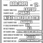 about me :D | 12; BOB/HOPE; LAPTOP; PURPLE; N/A (NONE FOR BOTH); BANANAS; BED; N/A; HYPNOTISED (BY NEONI); THAT PERSON WHO REFILLS THE SHELFS; SLEEP; MY LITTLE BROTHER BEING SAD; FOR MY MOTHER'S EYE TO BE BETTER; (SHE'S BLIND) | image tagged in all about me card | made w/ Imgflip meme maker