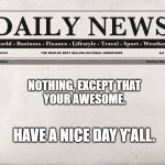 To all of the world: | NOTHING, EXCEPT THAT
YOUR AWESOME. HAVE A NICE DAY Y'ALL. | image tagged in newspaper | made w/ Imgflip meme maker
