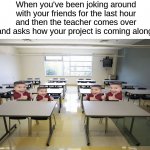 "It's great!" *goes back to talking to friends* | When you've been joking around with your friends for the last hour and then the teacher comes over and asks how your project is coming along: | image tagged in empty classroom,memes,funny,true story,relatable memes,school | made w/ Imgflip meme maker