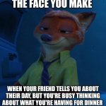 Nick's Dinner | THE FACE YOU MAKE; WHEN YOUR FRIEND TELLS YOU ABOUT THEIR DAY, BUT YOU'RE BUSY THINKING ABOUT WHAT YOU'RE HAVING FOR DINNER | image tagged in nick wilde listening,zootopia,nick wilde,the face you make when,listening,funny | made w/ Imgflip meme maker