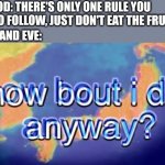 Haha funny mem lol | GOD: THERE'S ONLY ONE RULE YOU NEED TO FOLLOW, JUST DON'T EAT THE FRUIT; ADAM AND EVE: | image tagged in how bout i do anyway | made w/ Imgflip meme maker