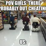 Walmart racing | POV GIRLS: THERE PROBABLY OUT CHEATING; US: | image tagged in walmart racing | made w/ Imgflip meme maker