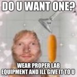 for a project :,) | DO U WANT ONE? WEAR PROPER LAB EQUIPMENT AND ILL GIVE IT TO U | image tagged in ed sheeran holding a corn dog in the shower | made w/ Imgflip meme maker