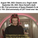 Deaths and death anniversaries, death and death anniversaries everywhere. | August 19th, 2023: Cheems a.k.a. Doge's death
September 4th, 2023: Steve Harwell's death
Sept. 8th: First anniversary of Queen Elizabeth II's death
Sept. 11th: 22nd anniversary of 2,977 loved ones' deaths | image tagged in i'm beginning to see a pattern here,death,death anniversaries,death is everywhere | made w/ Imgflip meme maker