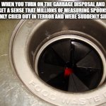 A great disturbance in the force | WHEN YOU TURN ON THE GARBAGE DISPOSAL AND GET A SENSE THAT MILLIONS OF MEASURING SPOONS SUDDENLY CRIED OUT IN TERROR AND WERE SUDDENLY SILENCED | image tagged in garbage disposal | made w/ Imgflip meme maker