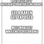 My Bucket List | VISIT AT LEAST 3 DIFFERENT COUNTRIES IN EUROPE; SEE A KAREN GET EXPOSED; MEET MRBEAST WHILE HE IS RECORDING; WHAT’S YOURS? | image tagged in bucket list | made w/ Imgflip meme maker