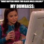And ill still be complaining about being tired XD | ME: "I SHOULD PROBABLY HEAD TO BED..."; MY RECOMMENDATION: 
"WHAT HAPPENS WHEN TWO BLACK HOLES COLLIDE?"; MY DUMBASS: | image tagged in icarly interesting,relatable,entertainment,funny,memes,dank memes | made w/ Imgflip meme maker