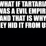 Black background | WHAT IF TARTARIA WAS A EVIL EMPIRE AND THAT IS WHY THEY HID IT FROM US? | image tagged in black background | made w/ Imgflip meme maker