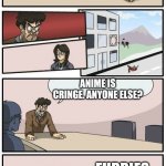 BMSE(Boardroom meeting suggestion extended) | WHAT DO YOU LOVE GUYS? YOUR MOM; ANIME? THAT'S NOT FUNNY. ANYONE ELSE? FURRIES; ANIME IS CRINGE. ANYONE ELSE? THEY ARE CU-; YOUR LAST HOPE. I LOVE GOD; THAT'S GOOD! YOU ARE PROMOTED! | image tagged in boardroom meeting suggestions extended | made w/ Imgflip meme maker
