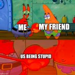 No joke | MY FRIEND; ME; US BEING STUPID | image tagged in mr krabs and patrick shaking hand | made w/ Imgflip meme maker