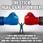 The stick | THE STICK. 9GAG'S GREAT DIVIDER. PEOPLE WHO PLAYED OUTDOORS VS PEOPLE WHO SAT IN FRONT OF A SCREEN. NONE WILL EVER REALLY UNDERSTAND THE OTHER. | image tagged in duopoly | made w/ Imgflip meme maker