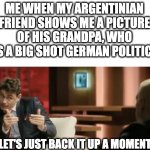 It is wery neiß in ze Argentina. | ME WHEN MY ARGENTINIAN FRIEND SHOWS ME A PICTURE OF HIS GRANDPA, WHO WAS A BIG SHOT GERMAN POLITICIAN | image tagged in let's just back it up a moment,argentina,grandpa,grandparents,germany | made w/ Imgflip meme maker