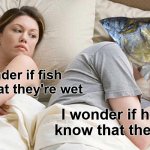 Meme #3,410 | I wonder if fish know that they're wet; I wonder if humans know that they're dry | image tagged in memes,i bet he's thinking about other women,fish,shower thoughts,funny,wet | made w/ Imgflip meme maker