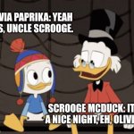 Scrooge McDuck and Olivia Paprika | OLIVIA PAPRIKA: YEAH IT IS, UNCLE SCROOGE. SCROOGE MCDUCK: IT'S A NICE NIGHT, EH, OLIVIA? | image tagged in scrooge mcduck and dewey duck,ducktales | made w/ Imgflip meme maker