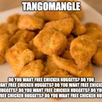 Chicken Nuggets | TANGOMANGLE; DO YOU WANT FREE CHICKEN NUGGETS? DO YOU WANT FREE CHICKEN NUGGETS? DO YOU WANT FREE CHICKEN NUGGETS? DO YOU WANT FREE CHICKEN NUGGETS? DO YOU WANT FREE CHICKEN NUGGETS? DO YOU WANT FREE CHICKEN NUGGETS? | image tagged in chicken nuggets | made w/ Imgflip meme maker