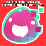 How Static Met Corrupt. | STATIC THE RED GLITCH HORNBILL GIRL (WING’S ENEMY): A SLIME?…. HMPH…. | image tagged in glitch | made w/ Imgflip meme maker