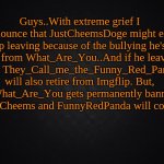Sad announcement. | Guys..With extreme grief I announce that JustCheemsDoge might end up leaving because of the bullying he's got from What_Are_You..And if he leaves then They_Call_me_the_Funny_Red_Panda will also retire from Imgflip. But, if What_Are_You gets permanently banned then both Cheems and FunnyRedPanda will come back. | image tagged in solid black background,extremely important announcement | made w/ Imgflip meme maker