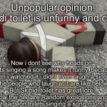 Now we wait for enraged children in the comments | Unpopular opinion:
Skibidi toilet is unfunny and cringe; Now i dont see why heads on toilets singing a song makes it funny, because when i watched it i didnt even laugh a single time the people who laugh at it are like below 11.
“But Skibidi toilet has great lore”
How the hell are Random explosions and people’s heads on toilets singing a song count as lore? | image tagged in random ahh annoucement temp | made w/ Imgflip meme maker