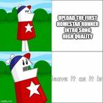 okay but really tho just upload in high quality | UPLOAD THE FIRST
HOMESTAR RUNNER
INTRO SONG
HIGH QUALITY; leave it as it is | image tagged in homestar runner reaction | made w/ Imgflip meme maker