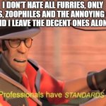 I'm a different type of anti-furry | I DON'T HATE ALL FURRIES, ONLY PEDOS, ZOOPHILES AND THE ANNOYING ONES.
AND I LEAVE THE DECENT ONES ALONE. | image tagged in professionals have standards,furry,anti furry | made w/ Imgflip meme maker