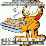 I hate mondays | I HATE MONDAYS.  I’D RATHER HAVE LASAGNA.  I’M LOVABLE, BUT SARCASTIC AND A LITTLE CHUBBY.

IS ANYONE ELSE WORRIED THEY’RE SLOWLY BECOMING GARFIELD?  🤔; TIS’ A POOR WORKER THAT DOESN’T PUT A ROOF OVER HIS FINEST TOOL. | image tagged in garfield lasagna | made w/ Imgflip meme maker