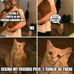 It hurts in my meow | *SEEING A PHOTO OF MY FRIENDS HANGING OUT*; WHAT ABOUT ME? *ME; SEEING MY FRIENDS PICS: 'I 'COULD' BE THERE | image tagged in it hurts in my meow | made w/ Imgflip meme maker