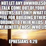 Bible Verse of the Day | DO NOT LET ANY UNWHOLESOME TALK COME OUT OF YOUR MOUTHS, BUT ONLY WHAT IS HELPFUL FOR BUILDING OTHERS UP ACCORDING TO THEIR NEEDS, THAT IT MAY BENEFIT THOSE WHO LISTEN. EPHESIANS 4:29 | image tagged in bible verse of the day | made w/ Imgflip meme maker