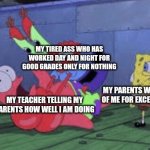 Mr. Krabs Choking Patrick | MY TIRED ASS WHO HAS WORKED DAY AND NIGHT FOR GOOD GRADES ONLY FOR NOTHING; MY TEACHER TELLING MY PARENTS HOW WELL I AM DOING; MY PARENTS WHO WERE PROUD OF ME FOR EXCELLING AT SCHOOL | image tagged in mr krabs choking patrick,school,memes,me irl | made w/ Imgflip meme maker