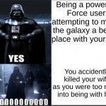 Vader only wanted to make the galaxy better... | Being a powerful Force user attempting to make the galaxy a better place with your son; You accidently killed your wife as you were too much into being with her | image tagged in darth vader yes vs no,star wars | made w/ Imgflip meme maker