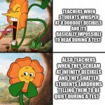 teachers be like | TEACHERS WHEN STUDENTS WHISPER AT 0.0000001 DECIBELS 
AND ITS BASICALLY IMPOSSIBLE TO HEAR DURING A TEST; ALSO TEACHERS WHEN THEY SCREAM AT INFINITY DECIBELS AND THEY SHATTER STUDENTS EARDRUMS TELLING THEM TO BE QUIET DURING A TEST | made w/ Imgflip meme maker