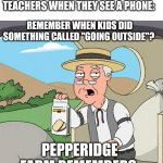 Every time . . . | NOBODY:; TEACHERS WHEN THEY SEE A PHONE:; REMEMBER WHEN KIDS DID SOMETHING CALLED "GOING OUTSIDE"? PEPPERIDGE FARM REMEMBERS | image tagged in memes,pepperidge farm remembers | made w/ Imgflip meme maker