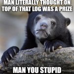 Confession Bear | MAN LITERALLY THOUGHT ON TOP OF THAT LOG WAS A PRIZE; MAN YOU STUPID | image tagged in memes,confession bear | made w/ Imgflip meme maker