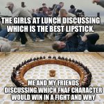 School memes part one | THE GIRLS AT LUNCH DISCUSSING WHICH IS THE BEST LIPSTICK. ME AND MY FRIENDS DISCUSSING WHICH FNAF CHARACTER WOULD WIN IN A FIGHT AND WHY | image tagged in men discussing men fighting | made w/ Imgflip meme maker