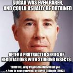 Sugar obtained by Stinging Insects 01 | SUGAR WAS EVEN RARER,
AND COULD USUALLY BE OBTAINED; AFTER A PROTRACTED SERIES OF NEGOTIATIONS WITH STINGING INSECTS. TOXIC OIL: Why Vegetable Oil will kill you & how to save yourself, by David Gillispie (2013). | image tagged in david gillispie,sugar,stinging insects,honey | made w/ Imgflip meme maker