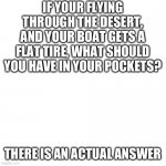 Blank Transparent Square Meme | IF YOUR FLYING THROUGH THE DESERT, AND YOUR BOAT GETS A FLAT TIRE, WHAT SHOULD YOU HAVE IN YOUR POCKETS? THERE IS AN ACTUAL ANSWER | image tagged in memes,blank transparent square | made w/ Imgflip meme maker