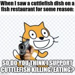 Do you like eating cuttlefish? I don't. | When I saw a cuttlefish dish on a
fish restaurant for some reason:; SO DO YOU THINK I SUPPORT CUTTLEFISH KILLING/EATING? | image tagged in scratch cat has a gun,cuttlefish,memes | made w/ Imgflip meme maker