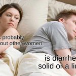 I Bet He's Thinking About Other Women Meme | he's probably thinking about other women; is diarrhea a solid or a liquid? | image tagged in memes,i bet he's thinking about other women | made w/ Imgflip meme maker