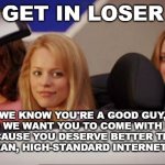 Yeah, if only this could happen | GET IN LOSER; WE KNOW YOU'RE A GOOD GUY, SO WE WANT YOU TO COME WITH US BECAUSE YOU DESERVE BETTER THAN THE MEAN, HIGH-STANDARD INTERNET GIRLS. | image tagged in get in loser | made w/ Imgflip meme maker